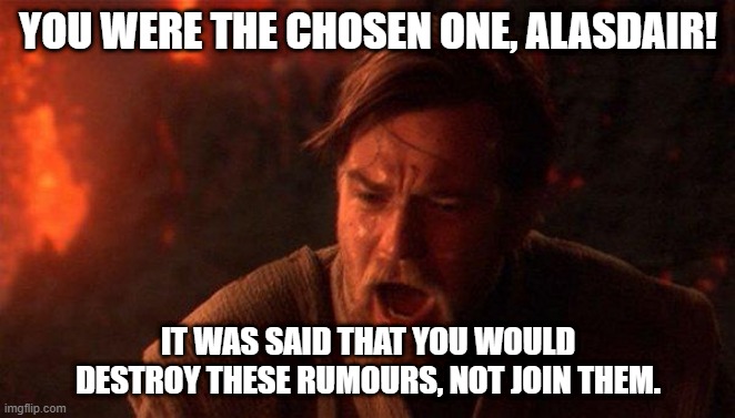 You Were The Chosen One (Star Wars) Meme | YOU WERE THE CHOSEN ONE, ALASDAIR! IT WAS SAID THAT YOU WOULD DESTROY THESE RUMOURS, NOT JOIN THEM. | image tagged in memes,you were the chosen one star wars | made w/ Imgflip meme maker