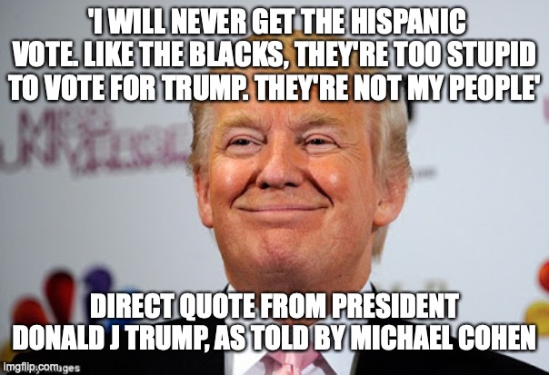How POTUS really feels about hispanics | 'I WILL NEVER GET THE HISPANIC VOTE. LIKE THE BLACKS, THEY'RE TOO STUPID TO VOTE FOR TRUMP. THEY'RE NOT MY PEOPLE'; DIRECT QUOTE FROM PRESIDENT DONALD J TRUMP, AS TOLD BY MICHAEL COHEN | image tagged in donald trump approves | made w/ Imgflip meme maker