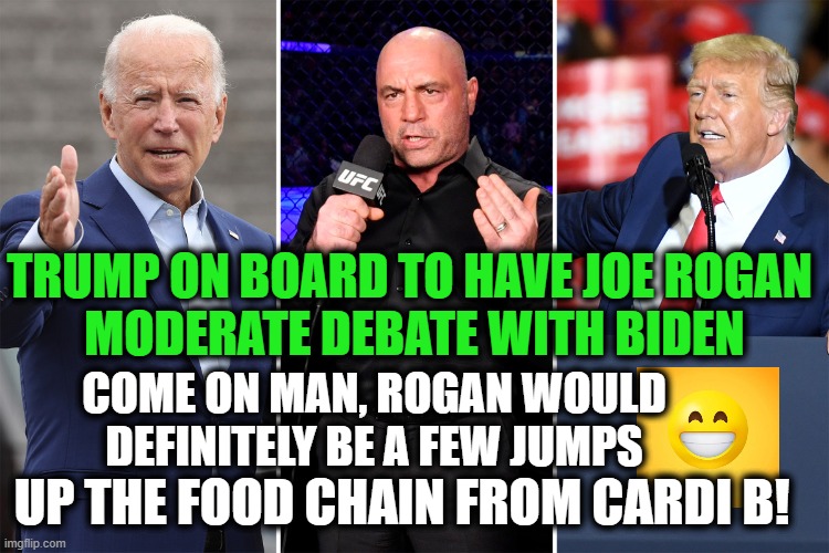 Pop The Popcorn...Joe Couldn't Debate My Dog For Four Hours! | TRUMP ON BOARD TO HAVE JOE ROGAN 

MODERATE DEBATE WITH BIDEN; COME ON MAN, ROGAN WOULD DEFINITELY BE A FEW JUMPS; UP THE FOOD CHAIN FROM CARDI B! | image tagged in politics,political meme,donald trump,joe biden,politics lol,dementia | made w/ Imgflip meme maker