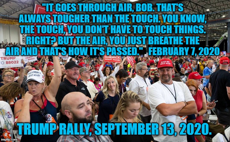 President Pandemic's Summit of Suckers | "IT GOES THROUGH AIR, BOB. THAT'S ALWAYS TOUGHER THAN THE TOUCH. YOU KNOW, THE TOUCH, YOU DON'T HAVE TO TOUCH THINGS. RIGHT? BUT THE AIR, YOU JUST BREATHE THE AIR AND THAT'S HOW IT'S PASSED."   FEBRUARY 7, 2020; TRUMP RALLY, SEPTEMBER 13, 2020. | image tagged in politics | made w/ Imgflip meme maker