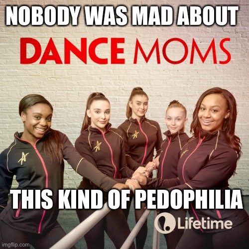 America’s obsession with perversion | NOBODY WAS MAD ABOUT; THIS KIND OF PEDOPHILIA | image tagged in dance moms was pedophilia,memes,perverts,pedophilia normalization,disgusting,sliding slope | made w/ Imgflip meme maker