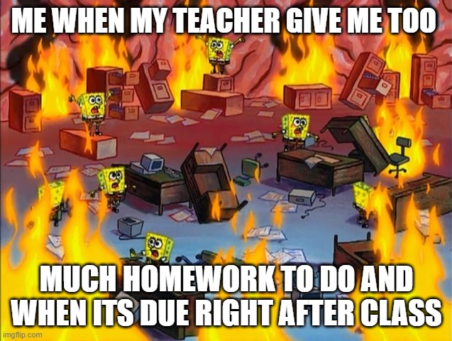 spongebob fire | ME WHEN MY TEACHER GIVE ME TOO; MUCH HOMEWORK TO DO AND WHEN ITS DUE RIGHT AFTER CLASS | image tagged in spongebob fire | made w/ Imgflip meme maker
