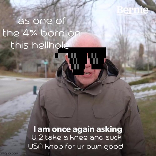 Bernie I Am Once Again Asking For Your Support Meme | as one of the 4% born on this hellhole; U 2 take a knee and suck USA knob for ur own good | image tagged in memes,bernie i am once again asking for your support | made w/ Imgflip meme maker