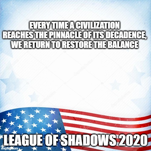 Maybe this is the year for it, you know? | EVERY TIME A CIVILIZATION REACHES THE PINNACLE OF ITS DECADENCE, WE RETURN TO RESTORE THE BALANCE; LEAGUE OF SHADOWS 2020 | image tagged in league of shadows,us politics | made w/ Imgflip meme maker