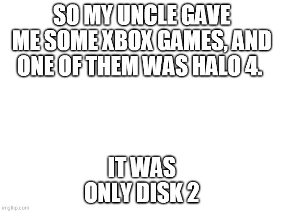 Blank White Template | SO MY UNCLE GAVE ME SOME XBOX GAMES, AND ONE OF THEM WAS HALO 4. IT WAS ONLY DISK 2 | image tagged in blank white template | made w/ Imgflip meme maker