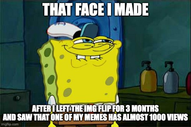 Don't You Squidward | THAT FACE I MADE; AFTER I LEFT THE IMG FLIP FOR 3 MONTHS AND SAW THAT ONE OF MY MEMES HAS ALMOST 1000 VIEWS | image tagged in memes,don't you squidward | made w/ Imgflip meme maker