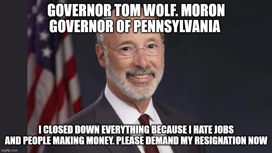 crazy Tom Wolf | GOVERNOR TOM WOLF. MORON GOVERNOR OF PENNSYLVANIA; I CLOSED DOWN EVERYTHING BECAUSE I HATE JOBS AND PEOPLE MAKING MONEY. PLEASE DEMAND MY RESIGNATION NOW | image tagged in pennsylvania,tom wolf | made w/ Imgflip meme maker