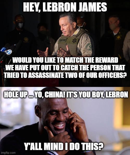 It's True | HEY, LEBRON JAMES; WOULD YOU LIKE TO MATCH THE REWARD WE HAVE PUT OUT TO CATCH THE PERSON THAT TRIED TO ASSASSINATE TWO OF OUR OFFICERS? HOLE UP ... YO, CHINA! IT'S YOU BOY, LEBRON; Y'ALL MIND I DO THIS? | image tagged in lebron james,nba memes,china,donald trump,politics,police officer | made w/ Imgflip meme maker
