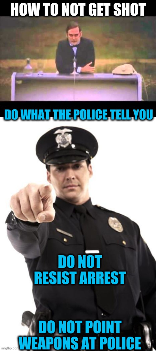 Simple really | HOW TO NOT GET SHOT; DO WHAT THE POLICE TELL YOU; DO NOT RESIST ARREST; DO NOT POINT WEAPONS AT POLICE | image tagged in police | made w/ Imgflip meme maker