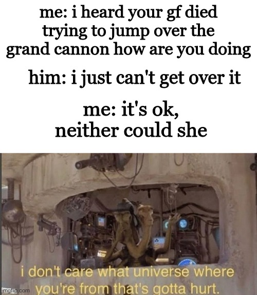 oofers mister that sucks | me: i heard your gf died trying to jump over the grand cannon how are you doing; him: i just can't get over it; me: it's ok, neither could she | image tagged in blank white template,i don't care what universe where you're from that's gotta hurt,funny memes,star wars,the grand canyon | made w/ Imgflip meme maker