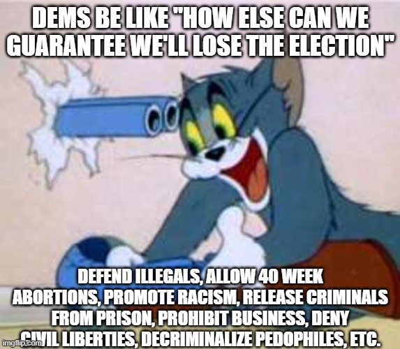 tom the cat shooting himself  | DEMS BE LIKE "HOW ELSE CAN WE GUARANTEE WE'LL LOSE THE ELECTION"; DEFEND ILLEGALS, ALLOW 40 WEEK ABORTIONS, PROMOTE RACISM, RELEASE CRIMINALS FROM PRISON, PROHIBIT BUSINESS, DENY CIVIL LIBERTIES, DECRIMINALIZE PEDOPHILES, ETC. | image tagged in tom the cat shooting himself | made w/ Imgflip meme maker