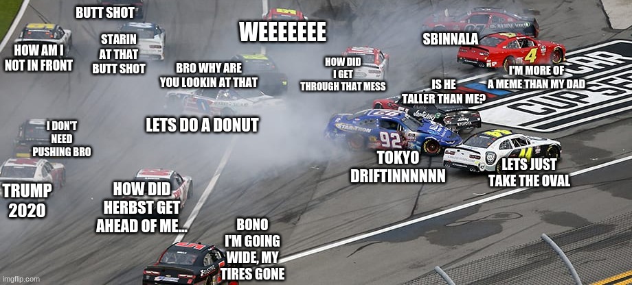 @nascarcasm meme | BUTT SHOT; WEEEEEEE; STARIN AT THAT BUTT SHOT; SBINNALA; HOW AM I NOT IN FRONT; HOW DID I GET THROUGH THAT MESS; BRO WHY ARE YOU LOOKIN AT THAT; I'M MORE OF A MEME THAN MY DAD; IS HE TALLER THAN ME? I DON'T NEED PUSHING BRO; LETS DO A DONUT; TOKYO DRIFTINNNNNN; LETS JUST TAKE THE OVAL; TRUMP 2020; HOW DID HERBST GET AHEAD OF ME... BONO I'M GOING WIDE, MY TIRES GONE | image tagged in nascar,memes | made w/ Imgflip meme maker