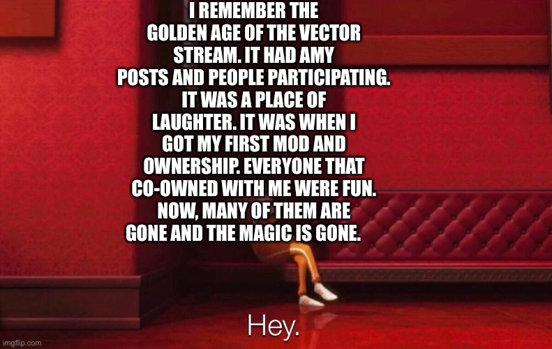 Vector | I REMEMBER THE GOLDEN AGE OF THE VECTOR STREAM. IT HAD AMY POSTS AND PEOPLE PARTICIPATING. IT WAS A PLACE OF LAUGHTER. IT WAS WHEN I GOT MY FIRST MOD AND OWNERSHIP. EVERYONE THAT CO-OWNED WITH ME WERE FUN. NOW, MANY OF THEM ARE GONE AND THE MAGIC IS GONE. | image tagged in vector | made w/ Imgflip meme maker
