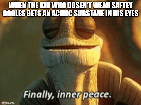 Finally, inner peace. |  WHEN THE KID WHO DOSEN'T WEAR SAFTEY GOGLES GETS AN ACIDIC SUBSTANE IN HIS EYES | image tagged in finally inner peace,acid,safety,science,teacher,school | made w/ Imgflip meme maker
