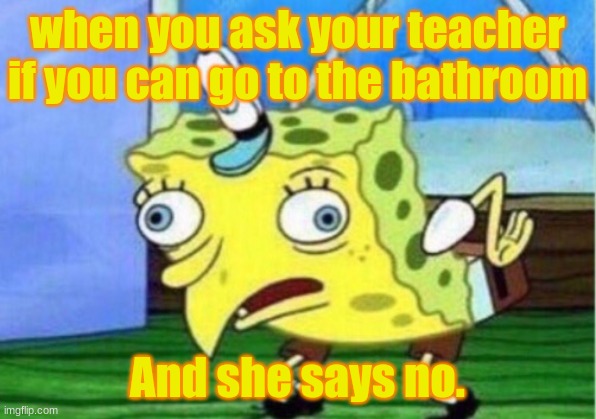 Mocking Spongebob Meme | when you ask your teacher if you can go to the bathroom; And she says no. | image tagged in memes,mocking spongebob | made w/ Imgflip meme maker
