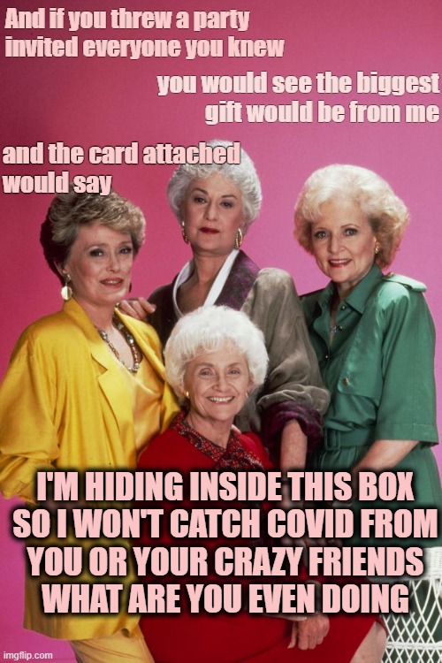 Golden Girls | And if you threw a party
invited everyone you knew; you would see the biggest
gift would be from me; and the card attached
would say; I'M HIDING INSIDE THIS BOX
SO I WON'T CATCH COVID FROM
YOU OR YOUR CRAZY FRIENDS
WHAT ARE YOU EVEN DOING | image tagged in golden girls | made w/ Imgflip meme maker