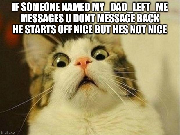 Scared Cat Meme | IF SOMEONE NAMED MY_DAD_LEFT_ME MESSAGES U DONT MESSAGE BACK HE STARTS OFF NICE BUT HES NOT NICE | image tagged in memes,scared cat | made w/ Imgflip meme maker