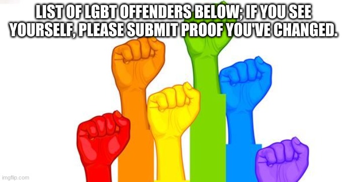 List below | LIST OF LGBT OFFENDERS BELOW; IF YOU SEE YOURSELF, PLEASE SUBMIT PROOF YOU'VE CHANGED. | image tagged in lgbt defense | made w/ Imgflip meme maker