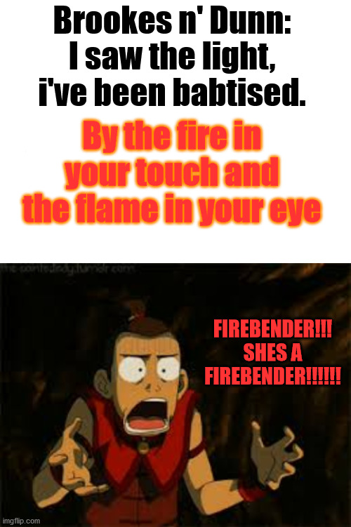 I saw the light, i've been babtised. Brookes n' Dunn:; By the fire in your touch and the flame in your eye; FIREBENDER!!! SHES A FIREBENDER!!!!!! | image tagged in blank white template | made w/ Imgflip meme maker