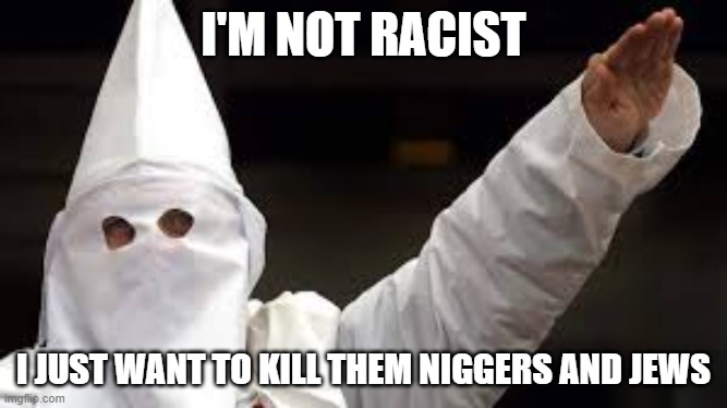 this is NSFW dont unfeature pls | I'M NOT RACIST; I JUST WANT TO KILL THEM NIGGERS AND JEWS | image tagged in the racism doesn't exist racist,nsfw,kkk,ku klux klan,racist | made w/ Imgflip meme maker