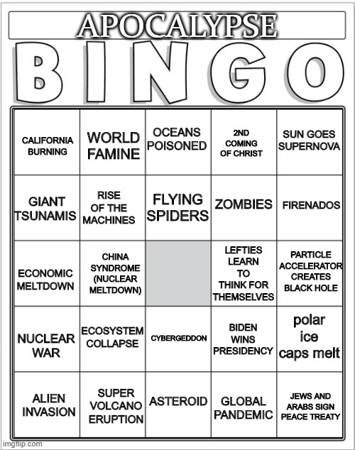 Print your cards and let's see who wins! | APOCALYPSE; CALIFORNIA BURNING; SUN GOES SUPERNOVA; WORLD FAMINE; 2ND COMING OF CHRIST; OCEANS POISONED; GIANT TSUNAMIS; ZOMBIES; FIRENADOS; FLYING SPIDERS; RISE OF THE MACHINES; LEFTIES LEARN TO THINK FOR THEMSELVES; PARTICLE ACCELERATOR CREATES BLACK HOLE; CHINA SYNDROME (NUCLEAR MELTDOWN); ECONOMIC MELTDOWN; polar ice caps melt; BIDEN WINS PRESIDENCY; NUCLEAR WAR; ECOSYSTEM COLLAPSE; CYBERGEDDON; SUPER VOLCANO ERUPTION; ALIEN INVASION; GLOBAL PANDEMIC; JEWS AND ARABS SIGN PEACE TREATY; ASTEROID | image tagged in funny,politics | made w/ Imgflip meme maker