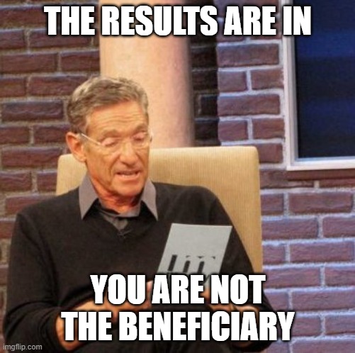 Maury Lie Detector Meme | THE RESULTS ARE IN; YOU ARE NOT THE BENEFICIARY | image tagged in memes,maury lie detector | made w/ Imgflip meme maker