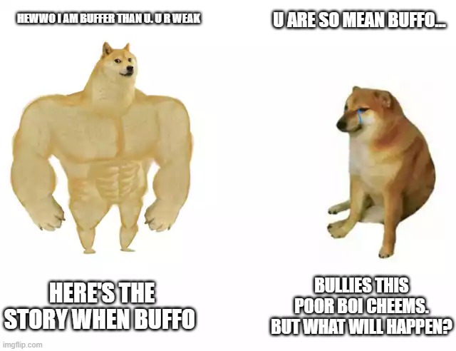 Buffo the bully. | U ARE SO MEAN BUFFO... HEWWO I AM BUFFER THAN U. U R WEAK; HERE'S THE STORY WHEN BUFFO; BULLIES THIS POOR BOI CHEEMS. BUT WHAT WILL HAPPEN? | image tagged in buff doge vs cheems | made w/ Imgflip meme maker