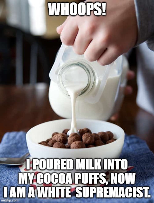 according to the left...LoL | WHOOPS! I POURED MILK INTO MY COCOA PUFFS, NOW I AM A WHITE  SUPREMACIST. | image tagged in white supremacists,stupid liberals,maga,funny memes,memes | made w/ Imgflip meme maker