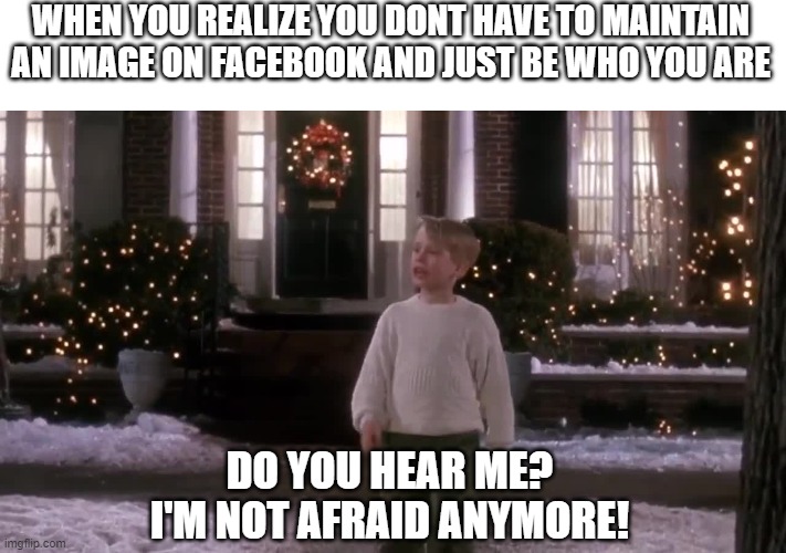 I'm not afraid anymore | WHEN YOU REALIZE YOU DONT HAVE TO MAINTAIN AN IMAGE ON FACEBOOK AND JUST BE WHO YOU ARE; DO YOU HEAR ME?
I'M NOT AFRAID ANYMORE! | image tagged in funny memes | made w/ Imgflip meme maker