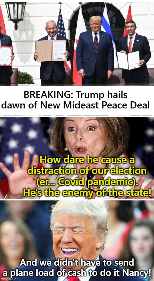 Nancy whines about Peace Deal... yes she did! | BREAKING: Trump hails dawn of New Mideast Peace Deal; How dare he cause a distraction of our election (er... Covid pandemic). He's the enemy of the state! And we didn't have to send a plane load of cash to do it Nancy! | image tagged in nancy pelosi,donald trump,mideast peace | made w/ Imgflip meme maker