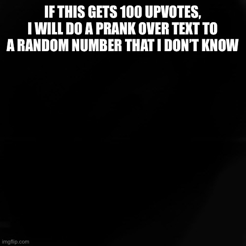 I’m not trying to sound like an upvote beggar. I promise | IF THIS GETS 100 UPVOTES, I WILL DO A PRANK OVER TEXT TO A RANDOM NUMBER THAT I DON’T KNOW | image tagged in blank black,random,random tag,phone number | made w/ Imgflip meme maker