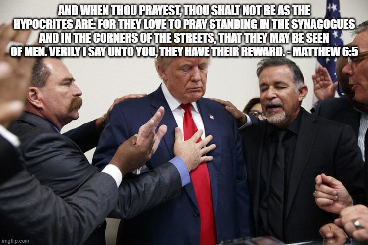 trump praying | AND WHEN THOU PRAYEST, THOU SHALT NOT BE AS THE HYPOCRITES ARE: FOR THEY LOVE TO PRAY STANDING IN THE SYNAGOGUES AND IN THE CORNERS OF THE STREETS, THAT THEY MAY BE SEEN OF MEN. VERILY I SAY UNTO YOU, THEY HAVE THEIR REWARD. - MATTHEW 6:5 | image tagged in trump praying | made w/ Imgflip meme maker