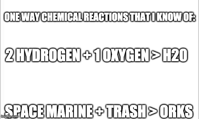 white background | ONE WAY CHEMICAL REACTIONS THAT I KNOW OF:; 2 HYDROGEN + 1 OXYGEN > H20; SPACE MARINE + TRASH > ORKS | image tagged in white background | made w/ Imgflip meme maker