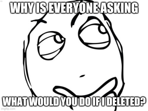 Why | WHY IS EVERYONE ASKING; WHAT WOULD YOU DO IF I DELETED? | image tagged in memes,question rage face | made w/ Imgflip meme maker