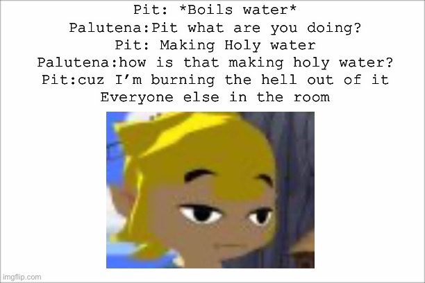 White screen | Pit: *Boils water*
Palutena:Pit what are you doing?
Pit: Making Holy water
Palutena:how is that making holy water?
Pit:cuz I’m burning the hell out of it

Everyone else in the room | image tagged in white screen,legend of zelda,super smash bros | made w/ Imgflip meme maker