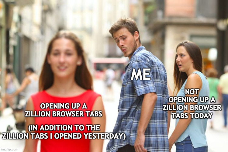 Too many tabs open | ME; NOT OPENING UP A ZILLION BROWSER TABS TODAY; OPENING UP A ZILLION BROWSER TABS; (IN ADDITION TO THE ZILLION TABS I OPENED YESTERDAY) | image tagged in memes,distracted boyfriend | made w/ Imgflip meme maker
