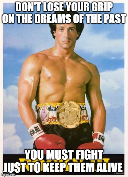 Eye of the Tiger | DON'T LOSE YOUR GRIP ON THE DREAMS OF THE PAST; YOU MUST FIGHT JUST TO KEEP THEM ALIVE | image tagged in rocky,eye of the tiger,rocky iii,boxing | made w/ Imgflip meme maker