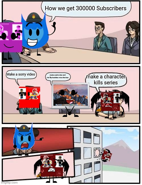 Boardroom meeting | How we get 300000 Subscribers; Make a sorry video; make a john doe and his flip buddies miss the bus; make a character kills series | image tagged in memes,boardroom meeting suggestion | made w/ Imgflip meme maker