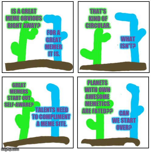Art of the Desert | THAT'S KIND OF CIRCULAR. IS A GREAT
MEME OBVIOUS
RIGHT AWAY? FOR A
 GREAT 
MEMER
 IT IS. WHAT ISN'T? PLANETS
WITH OWN
AWESOME
MEMETICS
ARE FATED?? GREAT
MEMERS
START OUT
SELF-AWARE? TALENTS NEED
TO COMPLIMENT 
A MEME SITE. CAN WE START OVER? | image tagged in blank comic canvas | made w/ Imgflip meme maker