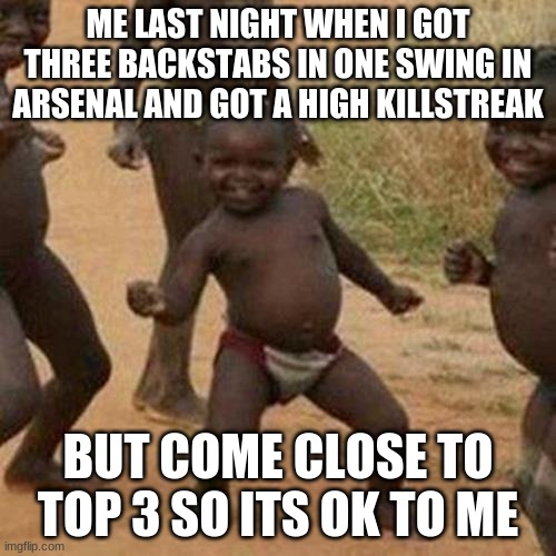 arsenal is like tf2 and csgo having children | ME LAST NIGHT WHEN I GOT THREE BACKSTABS IN ONE SWING IN ARSENAL AND GOT A HIGH KILLSTREAK; BUT COME CLOSE TO TOP 3 SO ITS OK TO ME | image tagged in memes,third world success kid | made w/ Imgflip meme maker