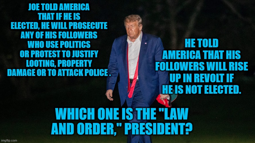 President Pandemic:  Lawessness and Disorder! | JOE TOLD AMERICA THAT IF HE IS ELECTED, HE WILL PROSECUTE ANY OF HIS FOLLOWERS WHO USE POLITICS OR PROTEST TO JUSTIFY LOOTING, PROPERTY DAMAGE OR TO ATTACK POLICE . HE TOLD AMERICA THAT HIS FOLLOWERS WILL RISE UP IN REVOLT IF HE IS NOT ELECTED. WHICH ONE IS THE "LAW AND ORDER," PRESIDENT? | image tagged in politics | made w/ Imgflip meme maker
