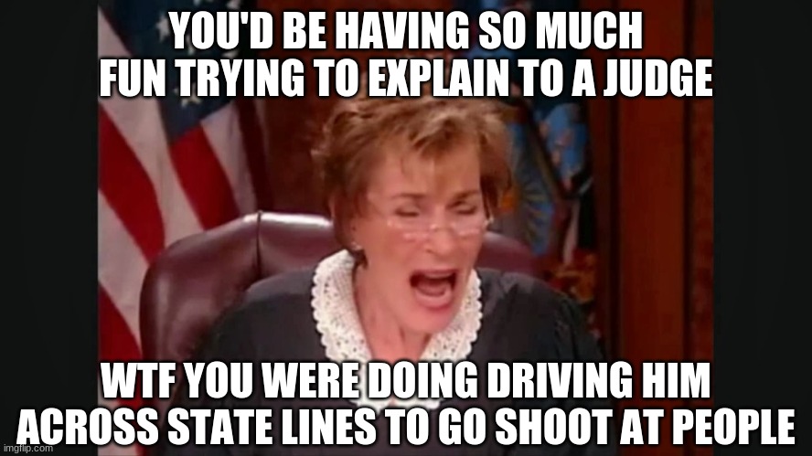 Facebook court | YOU'D BE HAVING SO MUCH FUN TRYING TO EXPLAIN TO A JUDGE WTF YOU WERE DOING DRIVING HIM ACROSS STATE LINES TO GO SHOOT AT PEOPLE | image tagged in facebook court | made w/ Imgflip meme maker