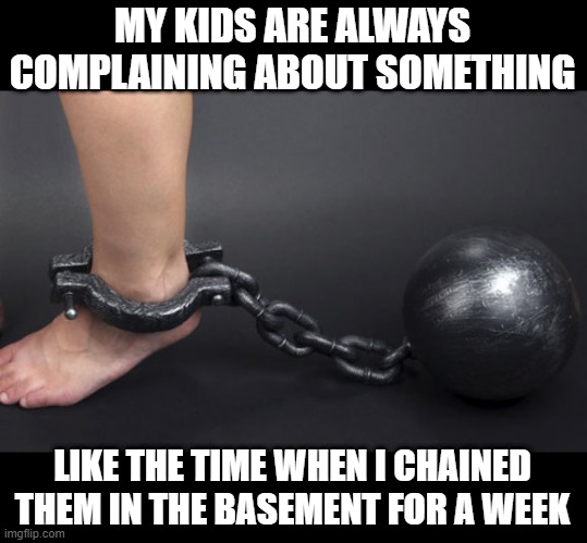 Damn Whiny Kids | MY KIDS ARE ALWAYS COMPLAINING ABOUT SOMETHING; LIKE THE TIME WHEN I CHAINED THEM IN THE BASEMENT FOR A WEEK | image tagged in ball and chain on leg | made w/ Imgflip meme maker