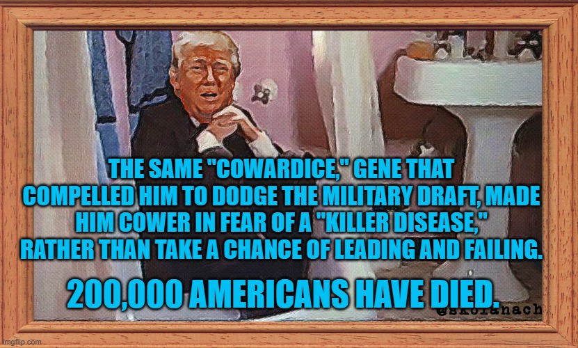 Peril Paralized President Pandemic | THE SAME "COWARDICE," GENE THAT COMPELLED HIM TO DODGE THE MILITARY DRAFT, MADE HIM COWER IN FEAR OF A "KILLER DISEASE," RATHER THAN TAKE A CHANCE OF LEADING AND FAILING. 200,000 AMERICANS HAVE DIED. | image tagged in politics | made w/ Imgflip meme maker