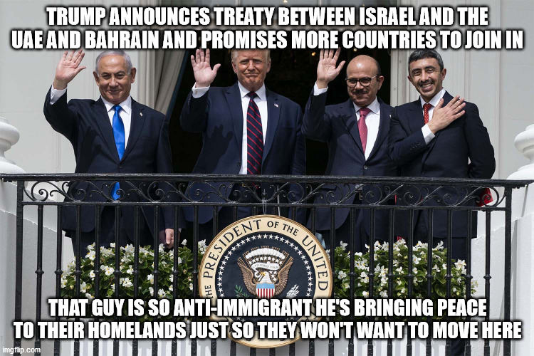 It's diabolical | TRUMP ANNOUNCES TREATY BETWEEN ISRAEL AND THE UAE AND BAHRAIN AND PROMISES MORE COUNTRIES TO JOIN IN; THAT GUY IS SO ANTI-IMMIGRANT HE'S BRINGING PEACE TO THEIR HOMELANDS JUST SO THEY WON'T WANT TO MOVE HERE | image tagged in peace | made w/ Imgflip meme maker