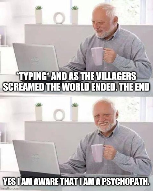 Hide the Pain Harold | *TYPING* AND AS THE VILLAGERS SCREAMED THE WORLD ENDED. THE END; YES I AM AWARE THAT I AM A PSYCHOPATH. | image tagged in memes,hide the pain harold | made w/ Imgflip meme maker