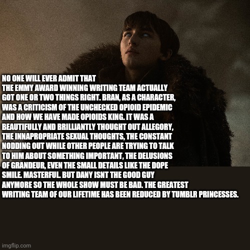 NO ONE WILL EVER ADMIT THAT THE EMMY AWARD WINNING WRITING TEAM ACTUALLY GOT ONE OR TWO THINGS RIGHT. BRAN, AS A CHARACTER, WAS A CRITICISM OF THE UNCHECKED OPIOID EPIDEMIC AND HOW WE HAVE MADE OPIOIDS KING. IT WAS A BEAUTIFULLY AND BRILLIANTLY THOUGHT OUT ALLEGORY, THE INNAPROPRIATE SEXUAL THOUGHTS, THE CONSTANT NODDING OUT WHILE OTHER PEOPLE ARE TRYING TO TALK TO HIM ABOUT SOMETHING IMPORTANT, THE DELUSIONS OF GRANDEUR, EVEN THE SMALL DETAILS LIKE THE DOPE SMILE. MASTERFUL. BUT DANY ISNT THE GOOD GUY ANYMORE SO THE WHOLE SHOW MUST BE BAD. THE GREATEST WRITING TEAM OF OUR LIFETIME HAS BEEN REDUCED BY TUMBLR PRINCESSES. | made w/ Imgflip meme maker