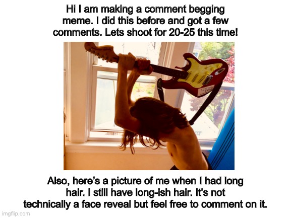 Comment begging | Hi I am making a comment begging meme. I did this before and got a few comments. Lets shoot for 20-25 this time! Also, here’s a picture of me when I had long hair. I still have long-ish hair. It’s not technically a face reveal but feel free to comment on it. | image tagged in begging,face reveal | made w/ Imgflip meme maker