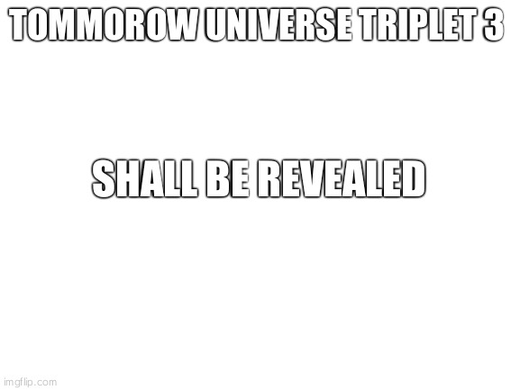Blank White Template | TOMMOROW UNIVERSE TRIPLET 3; SHALL BE REVEALED | image tagged in blank white template | made w/ Imgflip meme maker