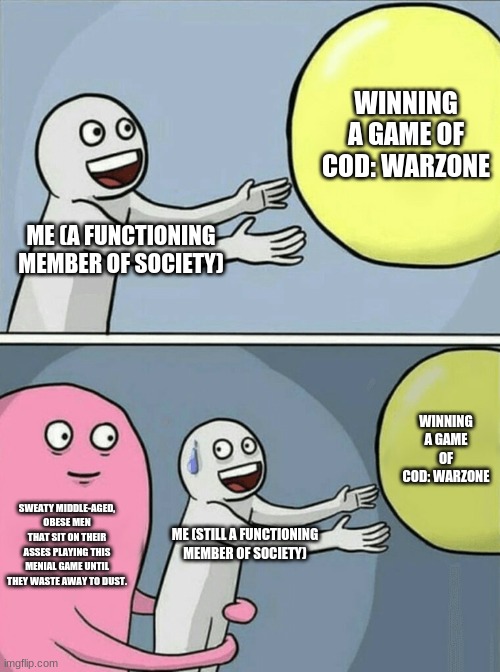 Running Away Balloon Meme | WINNING A GAME OF COD: WARZONE; ME (A FUNCTIONING MEMBER OF SOCIETY); WINNING A GAME OF COD: WARZONE; SWEATY MIDDLE-AGED, OBESE MEN THAT SIT ON THEIR ASSES PLAYING THIS MENIAL GAME UNTIL THEY WASTE AWAY TO DUST. ME (STILL A FUNCTIONING MEMBER OF SOCIETY) | image tagged in memes,running away balloon | made w/ Imgflip meme maker